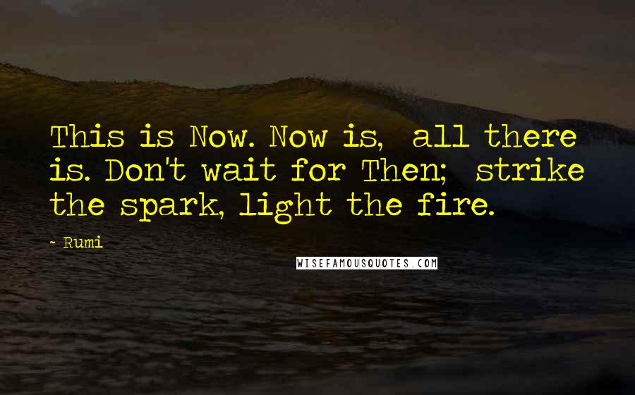 Rumi Quotes: This is Now. Now is, all there is. Don't wait for Then; strike the spark, light the fire.