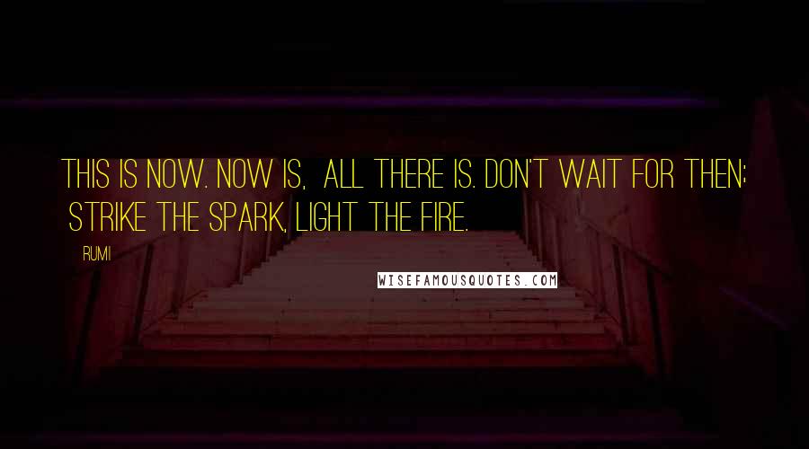 Rumi Quotes: This is Now. Now is, all there is. Don't wait for Then; strike the spark, light the fire.