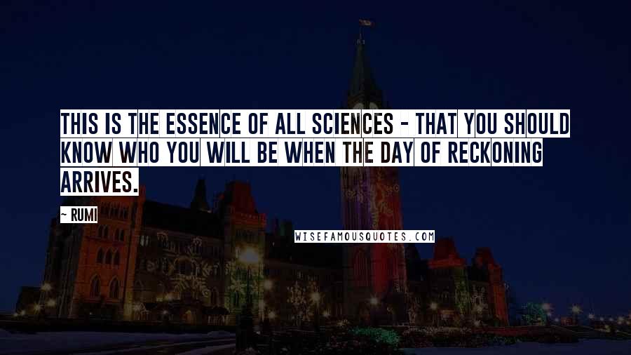 Rumi Quotes: This is the essence of all sciences - that you should know who you will be when the Day of Reckoning arrives.