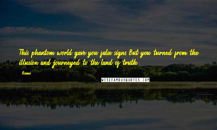 Rumi Quotes: This phantom world gave you false signs But you turned from the illusion and journeyed to the land of truth.