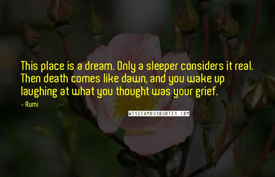 Rumi Quotes: This place is a dream. Only a sleeper considers it real. Then death comes like dawn, and you wake up laughing at what you thought was your grief.