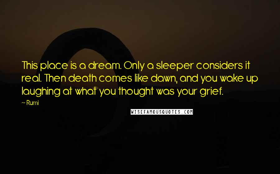 Rumi Quotes: This place is a dream. Only a sleeper considers it real. Then death comes like dawn, and you wake up laughing at what you thought was your grief.