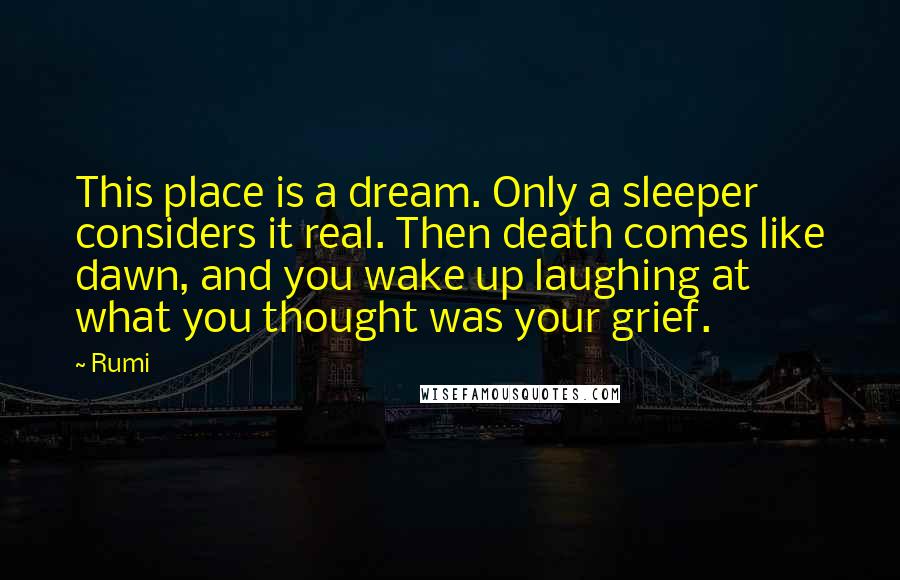 Rumi Quotes: This place is a dream. Only a sleeper considers it real. Then death comes like dawn, and you wake up laughing at what you thought was your grief.