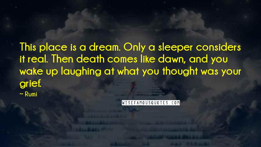 Rumi Quotes: This place is a dream. Only a sleeper considers it real. Then death comes like dawn, and you wake up laughing at what you thought was your grief.