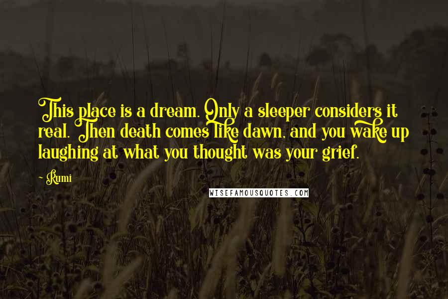 Rumi Quotes: This place is a dream. Only a sleeper considers it real. Then death comes like dawn, and you wake up laughing at what you thought was your grief.