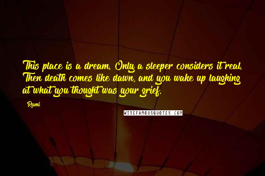 Rumi Quotes: This place is a dream. Only a sleeper considers it real. Then death comes like dawn, and you wake up laughing at what you thought was your grief.