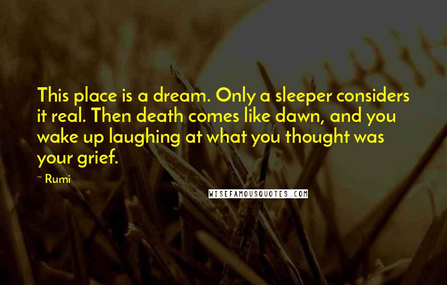 Rumi Quotes: This place is a dream. Only a sleeper considers it real. Then death comes like dawn, and you wake up laughing at what you thought was your grief.