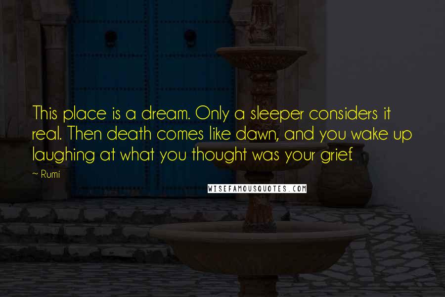 Rumi Quotes: This place is a dream. Only a sleeper considers it real. Then death comes like dawn, and you wake up laughing at what you thought was your grief.