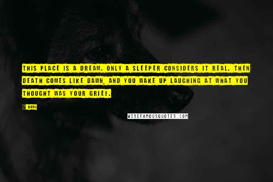 Rumi Quotes: This place is a dream. Only a sleeper considers it real. Then death comes like dawn, and you wake up laughing at what you thought was your grief.