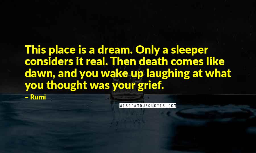 Rumi Quotes: This place is a dream. Only a sleeper considers it real. Then death comes like dawn, and you wake up laughing at what you thought was your grief.