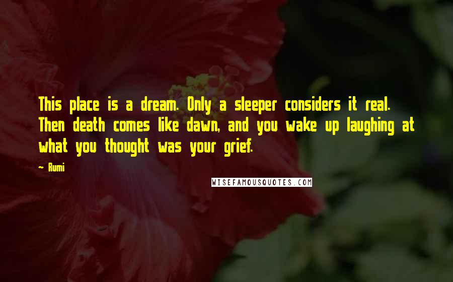 Rumi Quotes: This place is a dream. Only a sleeper considers it real. Then death comes like dawn, and you wake up laughing at what you thought was your grief.