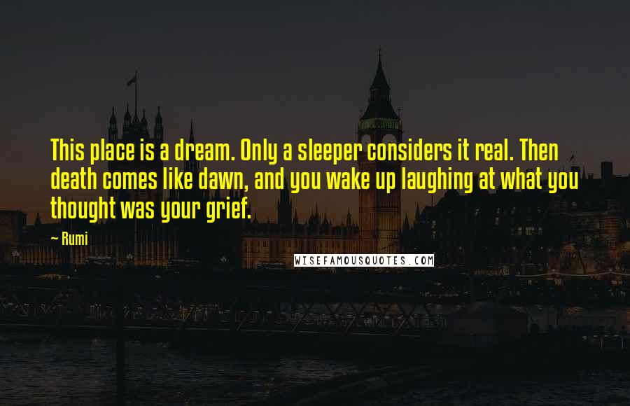 Rumi Quotes: This place is a dream. Only a sleeper considers it real. Then death comes like dawn, and you wake up laughing at what you thought was your grief.