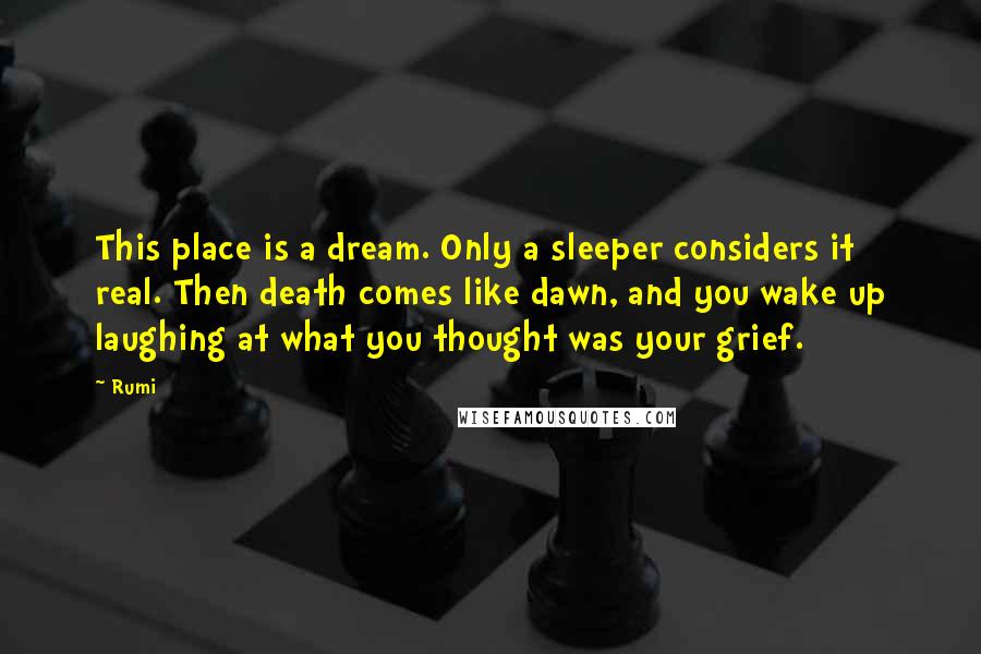 Rumi Quotes: This place is a dream. Only a sleeper considers it real. Then death comes like dawn, and you wake up laughing at what you thought was your grief.