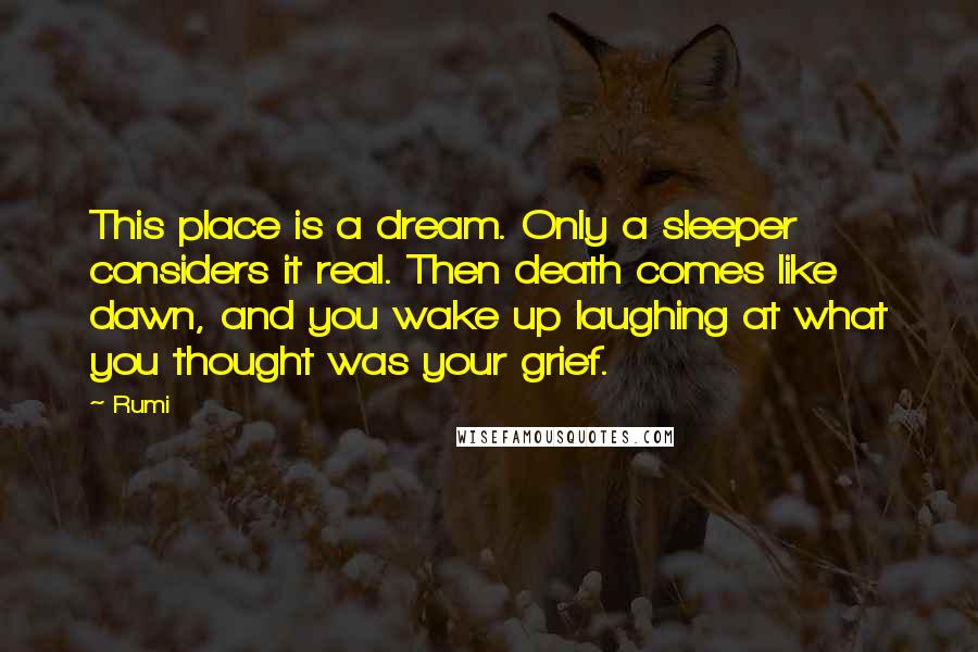 Rumi Quotes: This place is a dream. Only a sleeper considers it real. Then death comes like dawn, and you wake up laughing at what you thought was your grief.