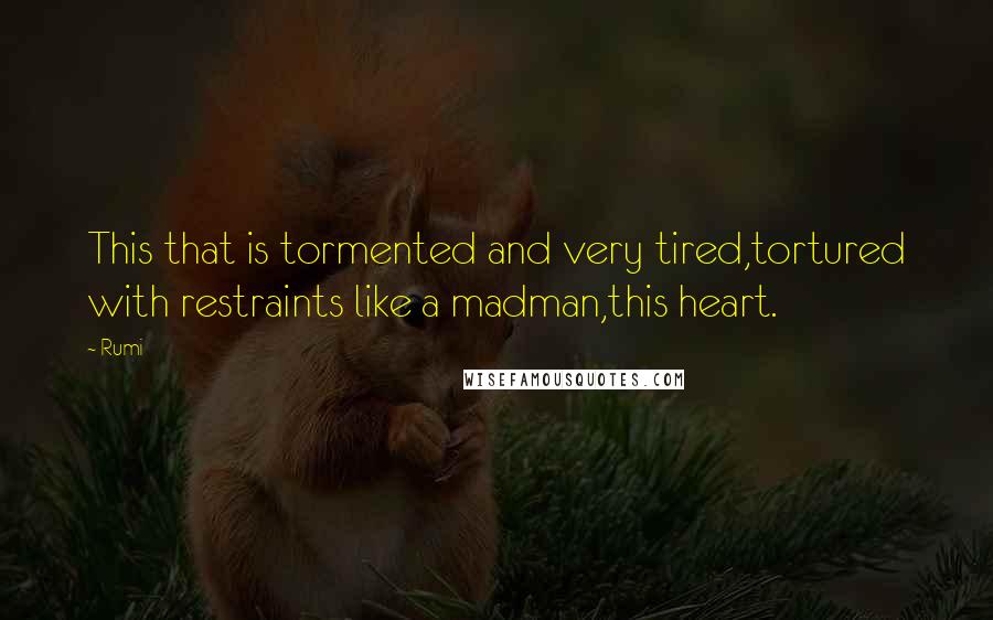 Rumi Quotes: This that is tormented and very tired,tortured with restraints like a madman,this heart.