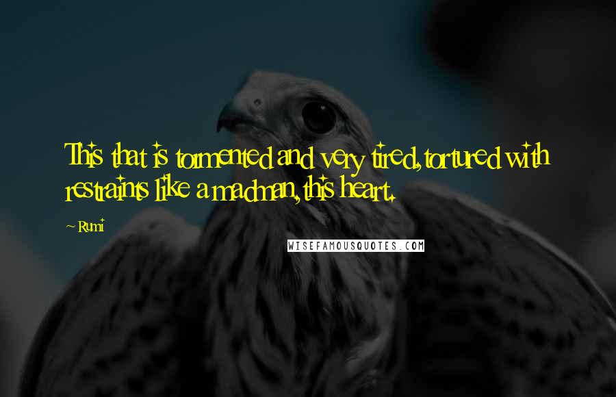 Rumi Quotes: This that is tormented and very tired,tortured with restraints like a madman,this heart.