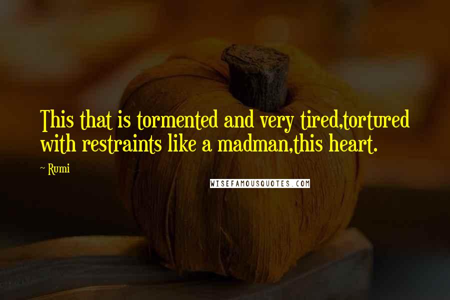 Rumi Quotes: This that is tormented and very tired,tortured with restraints like a madman,this heart.