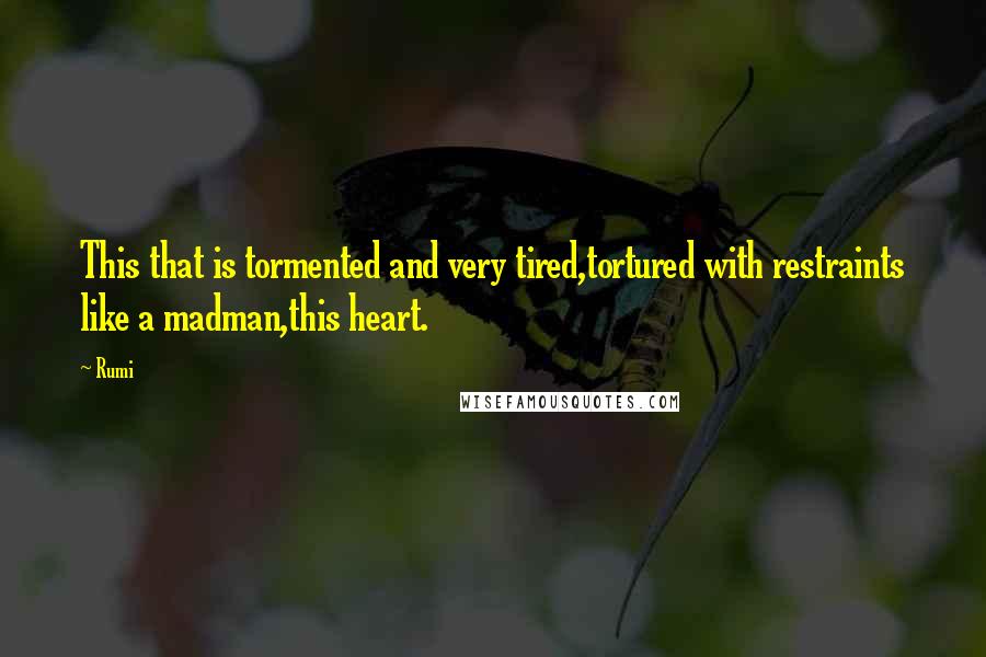 Rumi Quotes: This that is tormented and very tired,tortured with restraints like a madman,this heart.