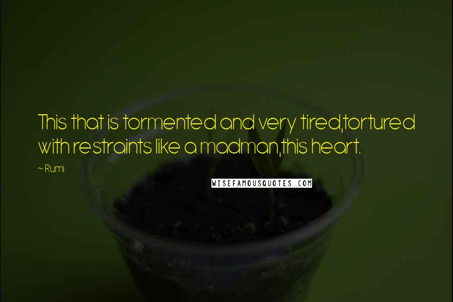 Rumi Quotes: This that is tormented and very tired,tortured with restraints like a madman,this heart.