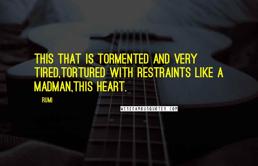 Rumi Quotes: This that is tormented and very tired,tortured with restraints like a madman,this heart.