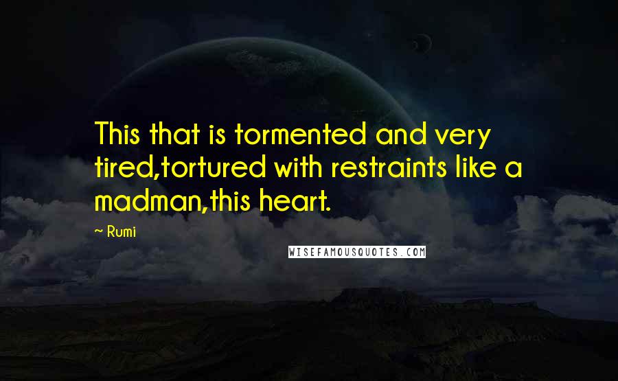 Rumi Quotes: This that is tormented and very tired,tortured with restraints like a madman,this heart.