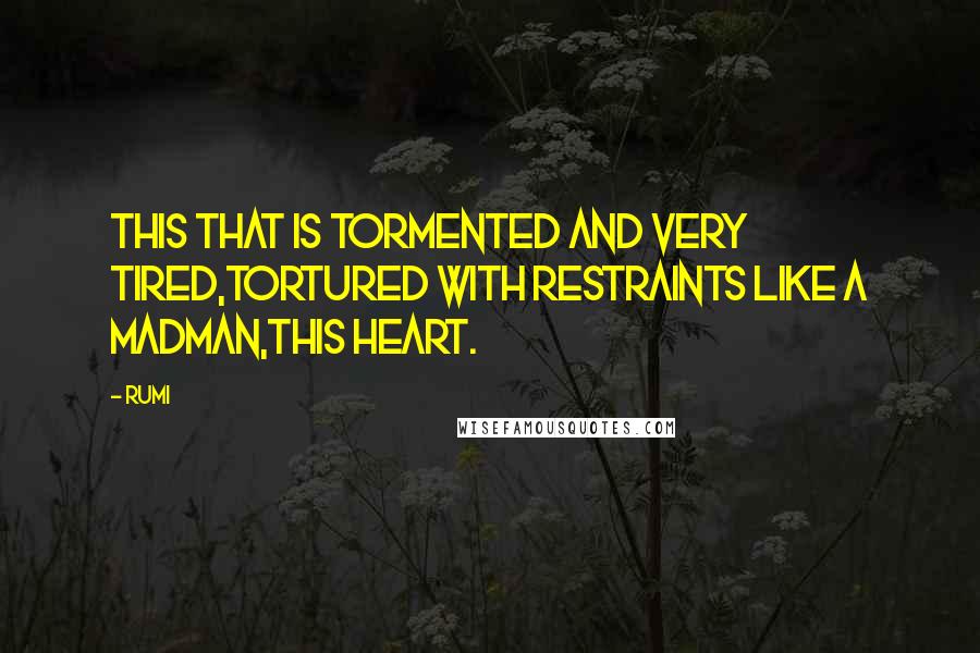 Rumi Quotes: This that is tormented and very tired,tortured with restraints like a madman,this heart.