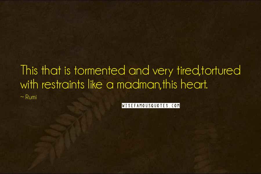 Rumi Quotes: This that is tormented and very tired,tortured with restraints like a madman,this heart.