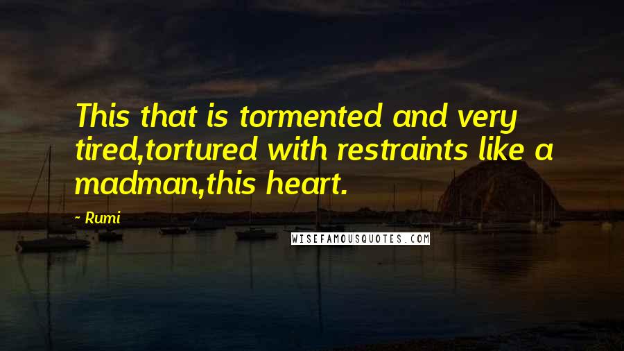 Rumi Quotes: This that is tormented and very tired,tortured with restraints like a madman,this heart.