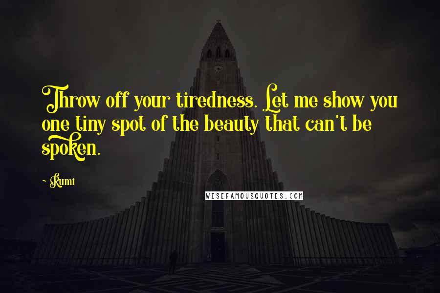 Rumi Quotes: Throw off your tiredness. Let me show you one tiny spot of the beauty that can't be spoken.