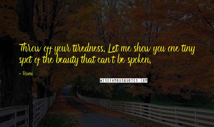 Rumi Quotes: Throw off your tiredness. Let me show you one tiny spot of the beauty that can't be spoken.