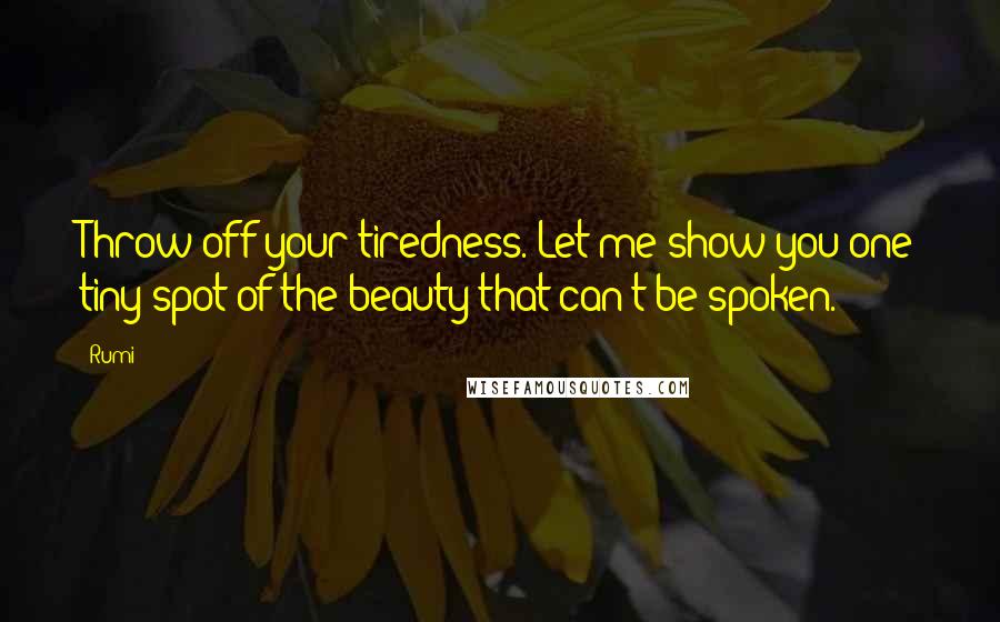 Rumi Quotes: Throw off your tiredness. Let me show you one tiny spot of the beauty that can't be spoken.