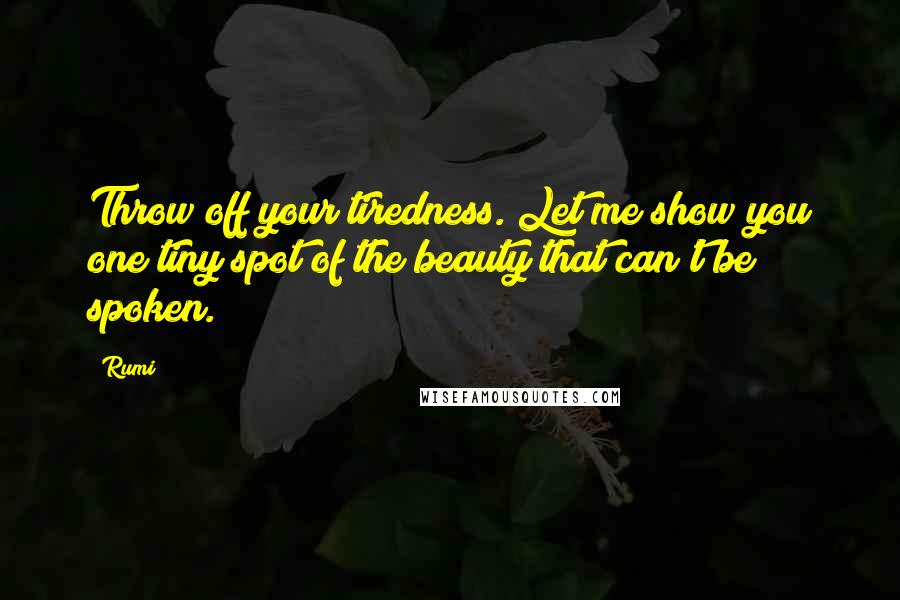 Rumi Quotes: Throw off your tiredness. Let me show you one tiny spot of the beauty that can't be spoken.