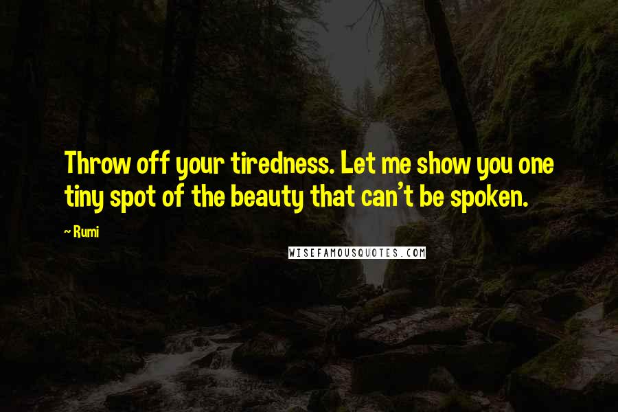 Rumi Quotes: Throw off your tiredness. Let me show you one tiny spot of the beauty that can't be spoken.