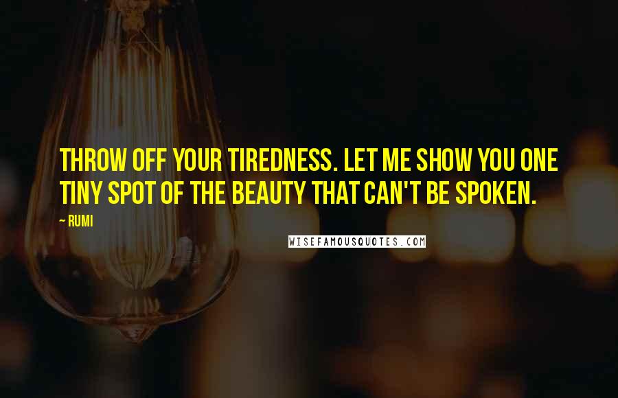 Rumi Quotes: Throw off your tiredness. Let me show you one tiny spot of the beauty that can't be spoken.