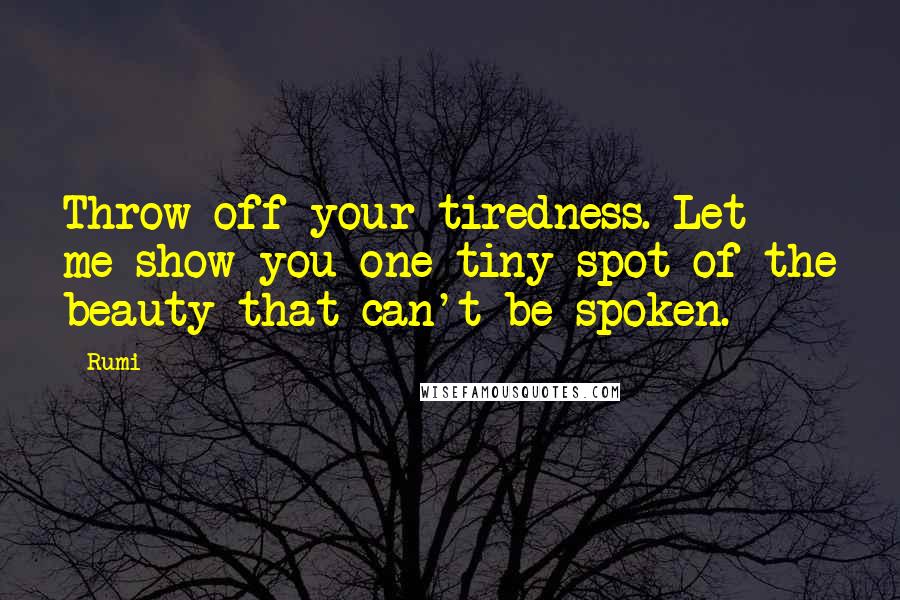 Rumi Quotes: Throw off your tiredness. Let me show you one tiny spot of the beauty that can't be spoken.