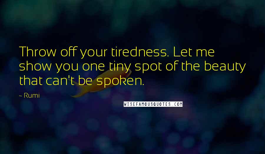 Rumi Quotes: Throw off your tiredness. Let me show you one tiny spot of the beauty that can't be spoken.