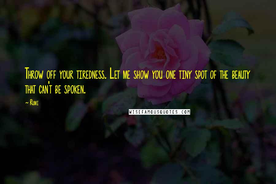 Rumi Quotes: Throw off your tiredness. Let me show you one tiny spot of the beauty that can't be spoken.