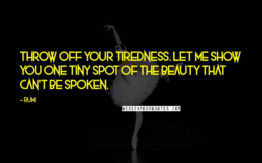 Rumi Quotes: Throw off your tiredness. Let me show you one tiny spot of the beauty that can't be spoken.