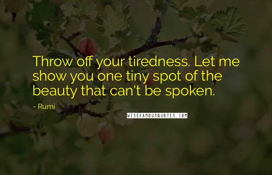 Rumi Quotes: Throw off your tiredness. Let me show you one tiny spot of the beauty that can't be spoken.