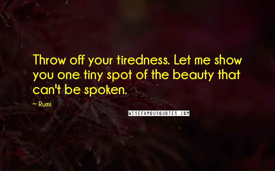 Rumi Quotes: Throw off your tiredness. Let me show you one tiny spot of the beauty that can't be spoken.