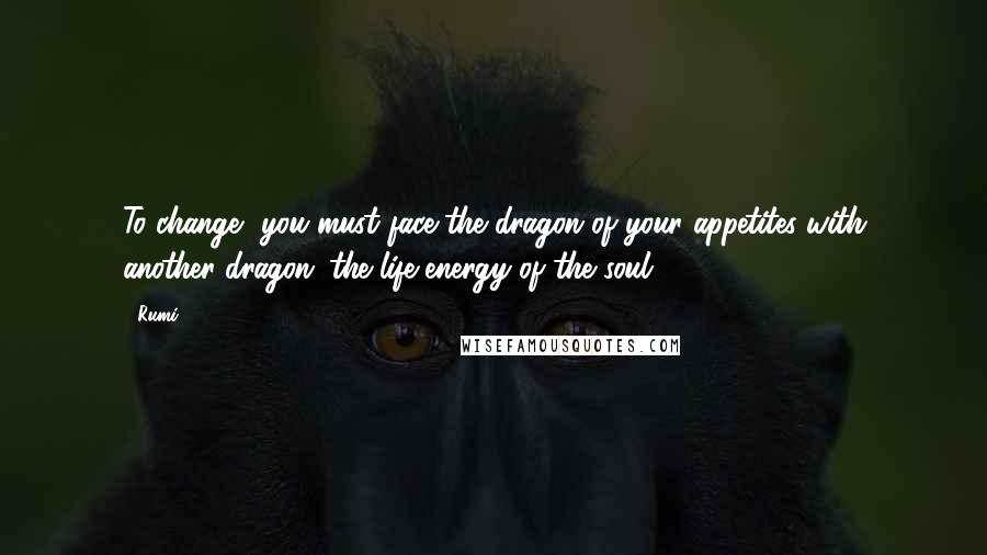 Rumi Quotes: To change, you must face the dragon of your appetites with another dragon: the life-energy of the soul.