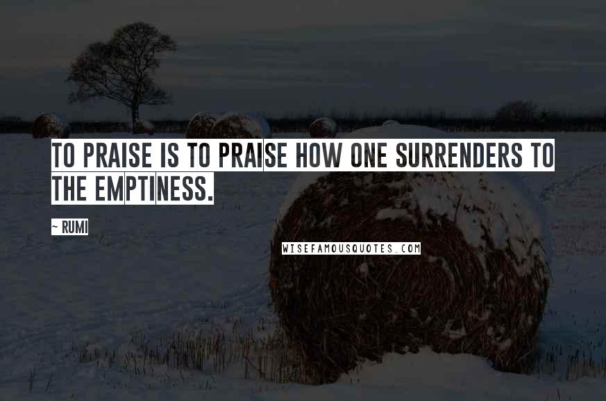 Rumi Quotes: To praise is to praise how one surrenders to the emptiness.