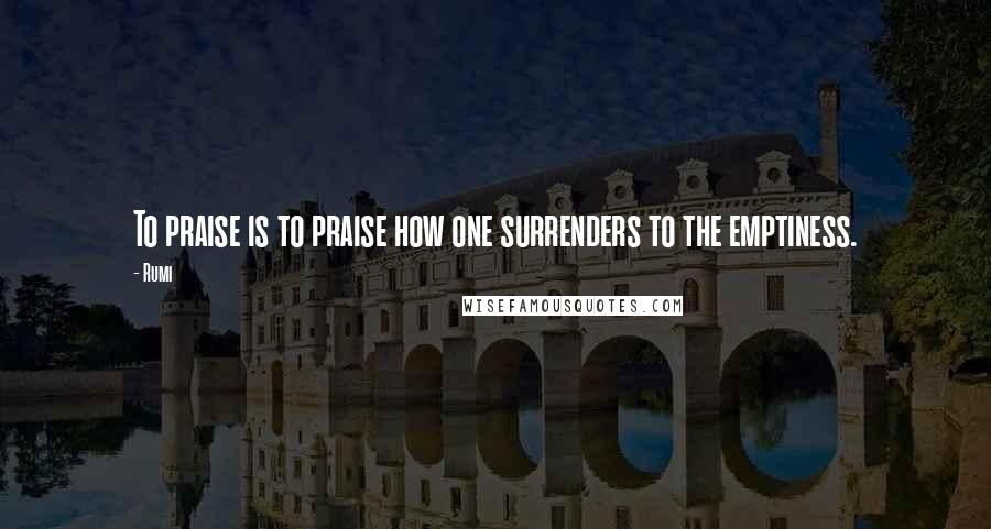 Rumi Quotes: To praise is to praise how one surrenders to the emptiness.