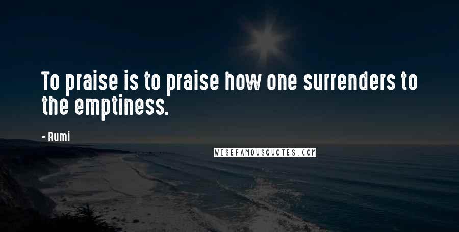 Rumi Quotes: To praise is to praise how one surrenders to the emptiness.