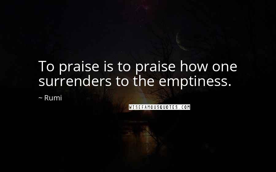 Rumi Quotes: To praise is to praise how one surrenders to the emptiness.