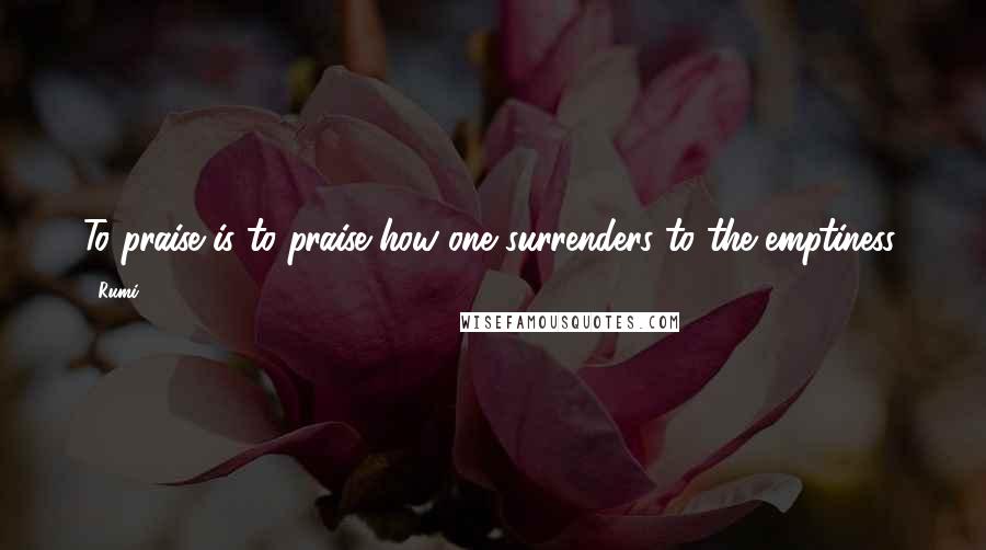 Rumi Quotes: To praise is to praise how one surrenders to the emptiness.