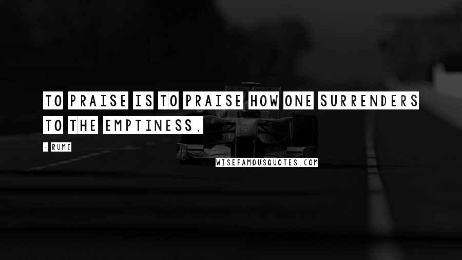 Rumi Quotes: To praise is to praise how one surrenders to the emptiness.