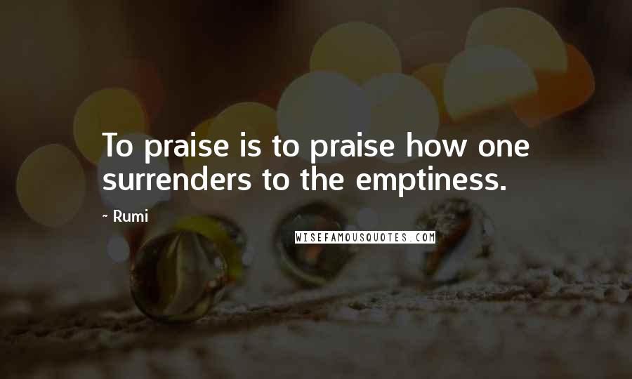 Rumi Quotes: To praise is to praise how one surrenders to the emptiness.