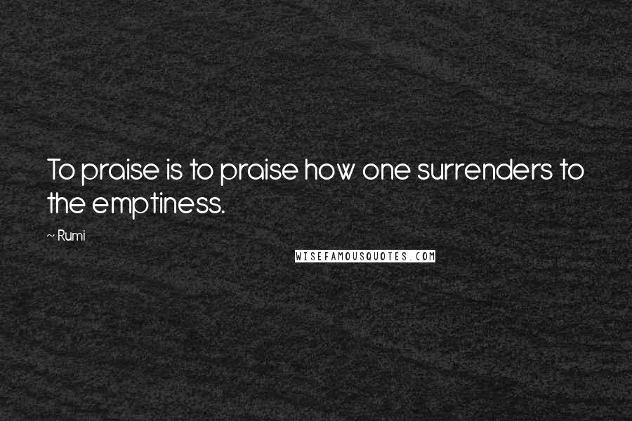 Rumi Quotes: To praise is to praise how one surrenders to the emptiness.