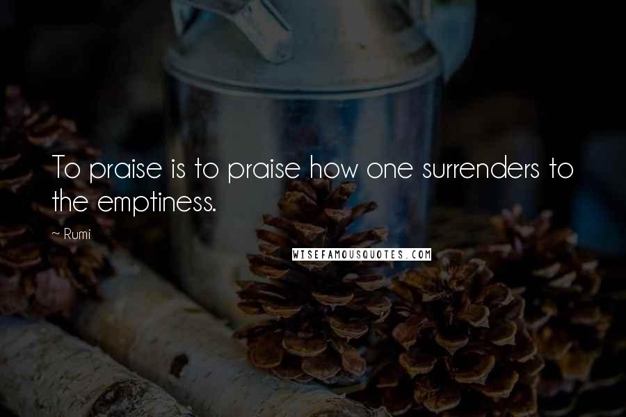 Rumi Quotes: To praise is to praise how one surrenders to the emptiness.